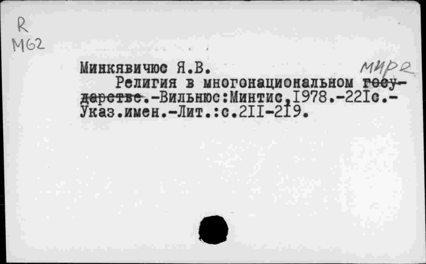 ﻿к
Минкявичюс Я.В.
Религия в многонациональном гееу-йеретве-.-Вильнюс:Минтис,1978.-221с.-Указ.имен.-Лит.:с.211-219.